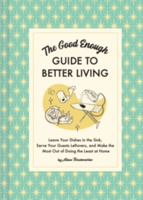 Image of The Good Enough Guide to Better Living : Leave Your Dishes in the Sink, Serve Your Guests Leftovers, and Make the Most Out of Doing the Least at Home