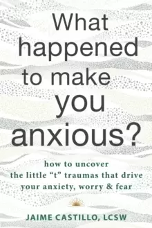 Image of What Happened to Make You Anxious? How to Uncover the Little "t" Traumas that Drive Your Anxiety, Worry, and Fear
