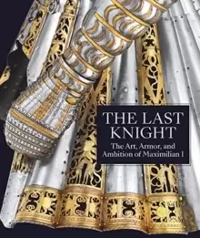 Image of The Last Knight : The Art, Armor, and Ambition of Maximilian I